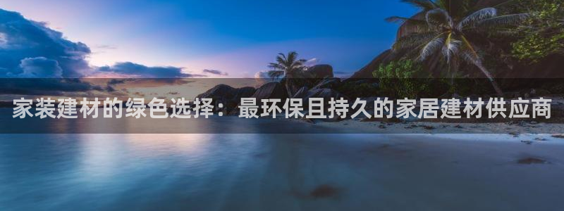 和记官方直营注册导航：家装建材的绿色选择：最环保且持久的家居建材供应商